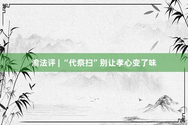 渝法评 | “代祭扫”别让孝心变了味