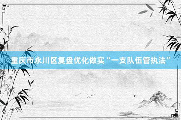 重庆市永川区复盘优化做实“一支队伍管执法”