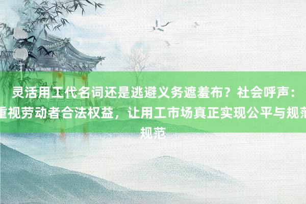 灵活用工代名词还是逃避义务遮羞布？社会呼声：重视劳动者合法权益，让用工市场真正实现公平与规范