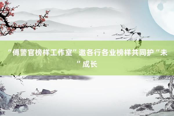 “傅警官榜样工作室”邀各行各业榜样共同护“未”成长