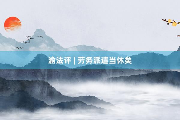渝法评 | 劳务派遣当休矣