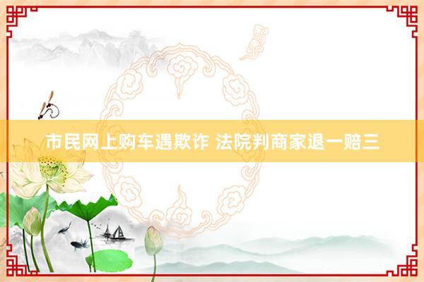 市民网上购车遇欺诈 法院判商家退一赔三