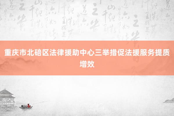 重庆市北碚区法律援助中心三举措促法援服务提质增效