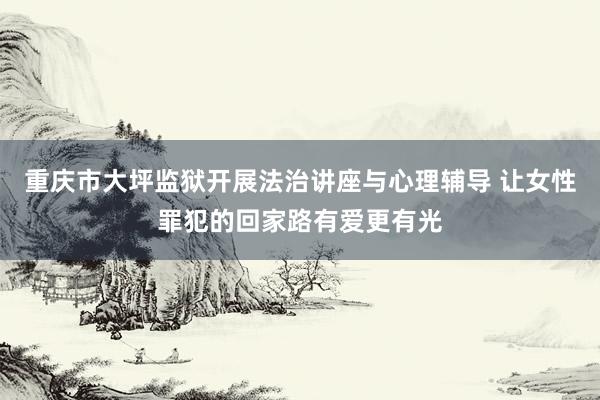 重庆市大坪监狱开展法治讲座与心理辅导 让女性罪犯的回家路有爱更有光