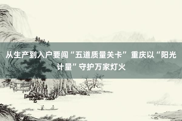 从生产到入户要闯“五道质量关卡” 重庆以“阳光计量”守护万家灯火