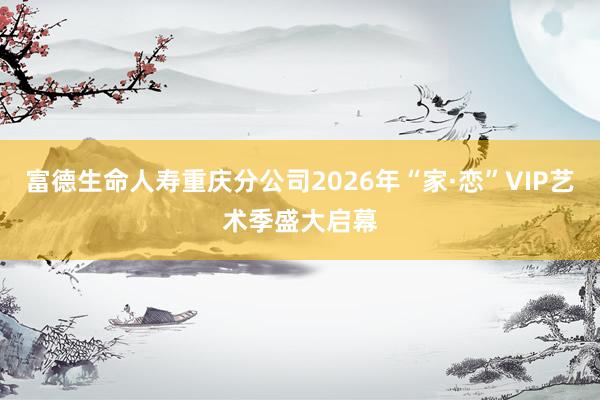 富德生命人寿重庆分公司2026年“家·恋”VIP艺术季盛大启幕