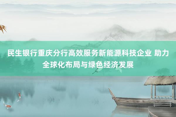 民生银行重庆分行高效服务新能源科技企业 助力全球化布局与绿色经济发展
