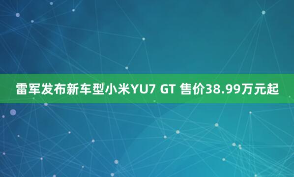 雷军发布新车型小米YU7 GT 售价38.99万元起