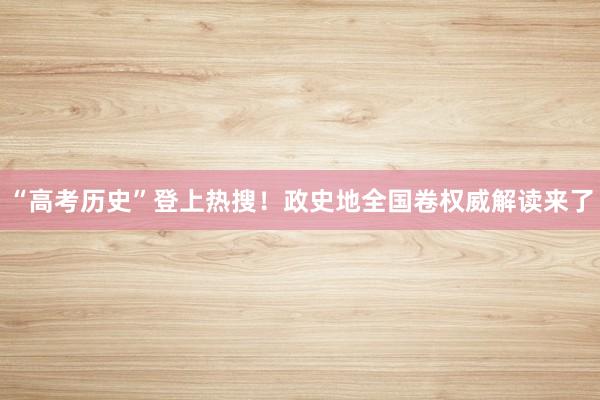 “高考历史”登上热搜！政史地全国卷权威解读来了