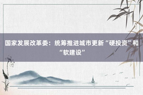 国家发展改革委：统筹推进城市更新“硬投资”和“软建设”