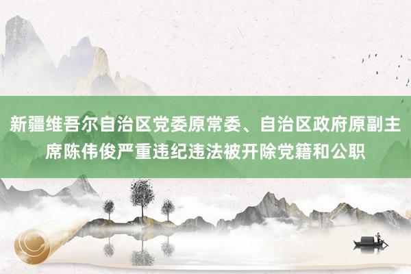 新疆维吾尔自治区党委原常委、自治区政府原副主席陈伟俊严重违纪违法被开除党籍和公职