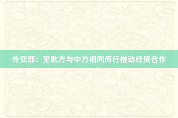 外交部：望欧方与中方相向而行推动经贸合作