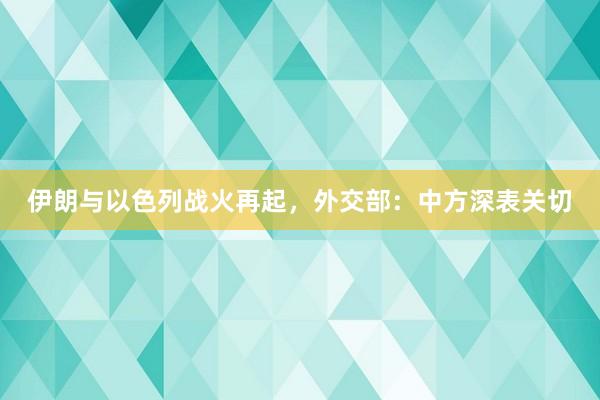 伊朗与以色列战火再起，外交部：中方深表关切