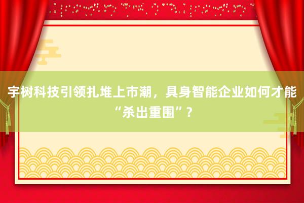 宇树科技引领扎堆上市潮，具身智能企业如何才能“杀出重围”？