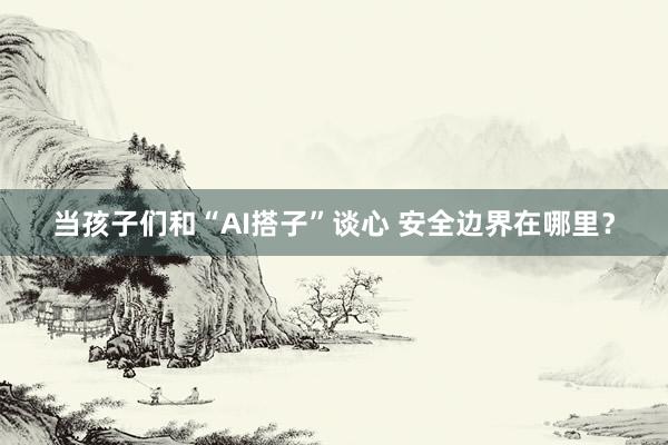 当孩子们和“AI搭子”谈心 安全边界在哪里？