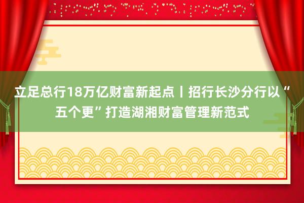 立足总行18万亿财富新起点丨招行长沙分行以“五个更”打造湖湘财富管理新范式