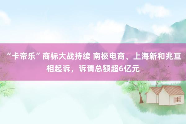 “卡帝乐”商标大战持续 南极电商、上海新和兆互相起诉，诉请总额超6亿元