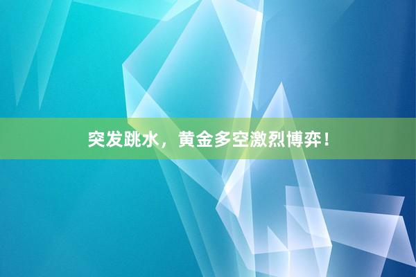 突发跳水，黄金多空激烈博弈！