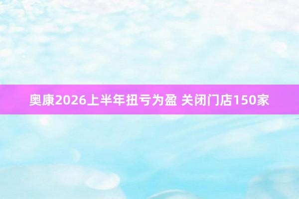 奥康2026上半年扭亏为盈 关闭门店150家