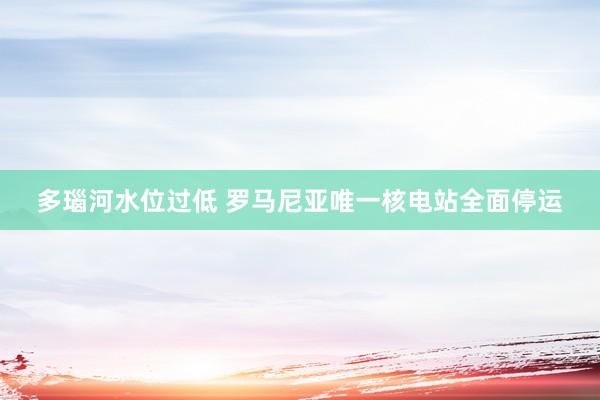 多瑙河水位过低 罗马尼亚唯一核电站全面停运