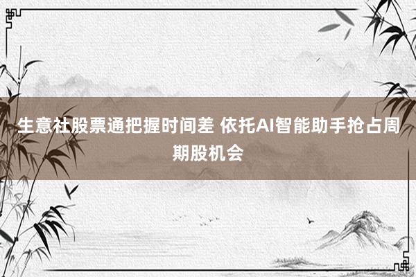 生意社股票通把握时间差 依托AI智能助手抢占周期股机会