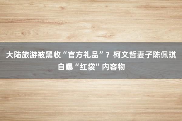 大陆旅游被黑收“官方礼品”？柯文哲妻子陈佩琪自曝“红袋”内容物