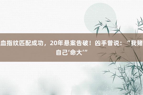 血指纹匹配成功,20年悬案告破!凶手曾说:“我赌自己‘命大’”