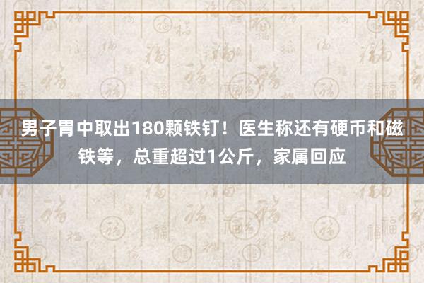 男子胃中取出180颗铁钉！医生称还有硬币和磁铁等，总重超过1公斤，家属回应