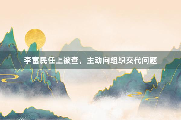 李富民任上被查，主动向组织交代问题