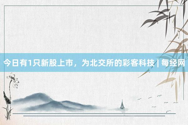 今日有1只新股上市，为北交所的彩客科技 | 每经网