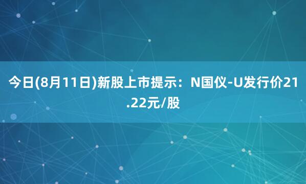 今日(8月11日)新股上市提示：N国仪-U发行价21.22元/股