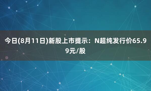 今日(8月11日)新股上市提示：N超纯发行价65.99元/股