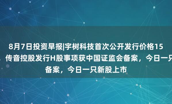 8月7日投资早报|宇树科技首次公开发行价格150.8元/股，传音控股发行H股事项获中国证监会备案，今日一只新股上市