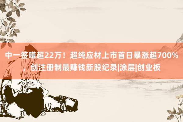 中一签赚超22万！超纯应材上市首日暴涨超700%，创注册制最赚钱新股纪录|涂层|创业板