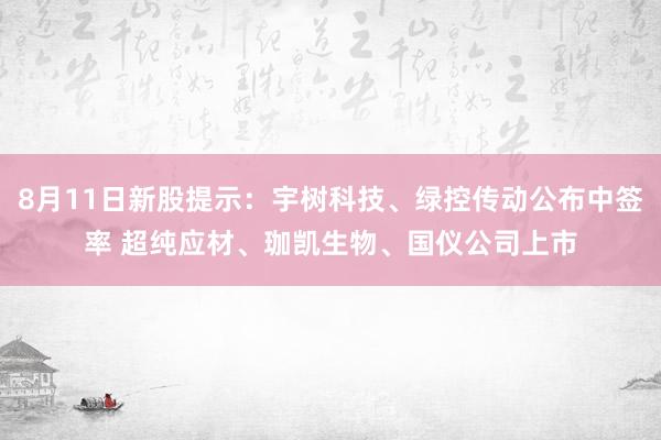 8月11日新股提示：宇树科技、绿控传动公布中签率 超纯应材、珈凯生物、国仪公司上市