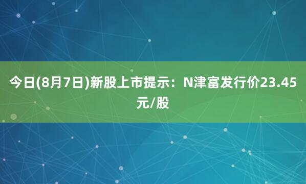 今日(8月7日)新股上市提示：N津富发行价23.45元/股