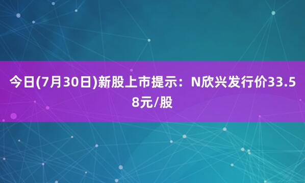 今日(7月30日)新股上市提示：N欣兴发行价33.58元/股