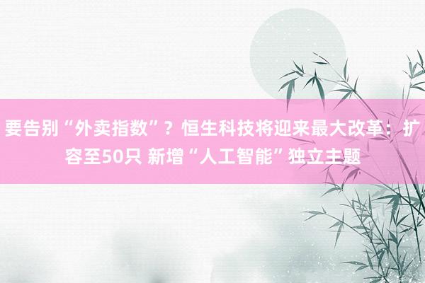 要告别“外卖指数”？恒生科技将迎来最大改革：扩容至50只 新增“人工智能”独立主题