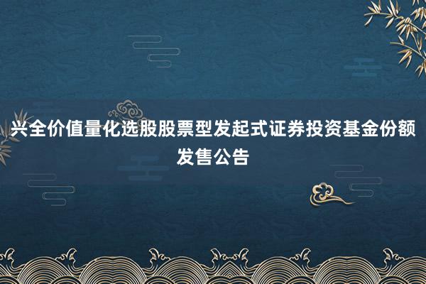 兴全价值量化选股股票型发起式证券投资基金份额发售公告