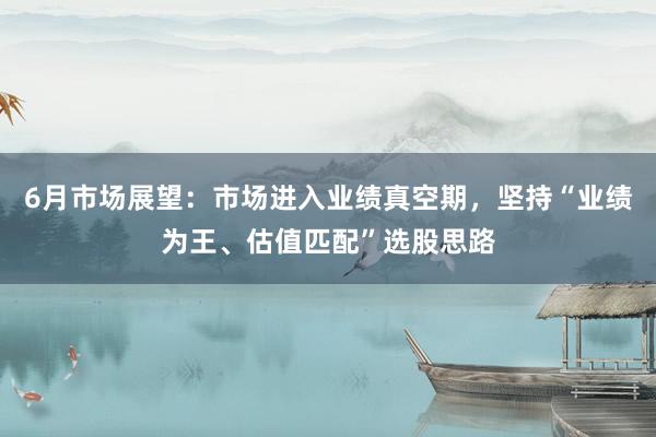 6月市场展望：市场进入业绩真空期，坚持“业绩为王、估值匹配”选股思路
