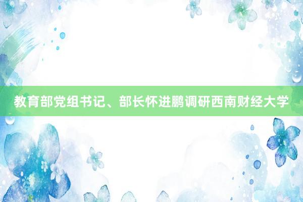 教育部党组书记、部长怀进鹏调研西南财经大学