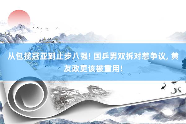 从包揽冠亚到止步八强! 国乒男双拆对惹争议, 黄友政更该被重用!