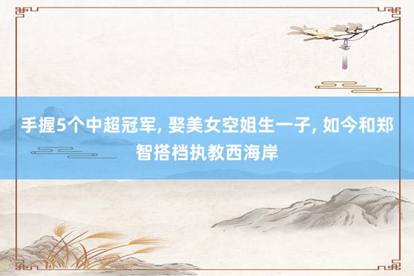 手握5个中超冠军, 娶美女空姐生一子, 如今和郑智搭档执教西海岸