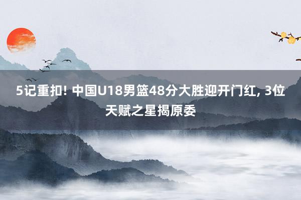 5记重扣! 中国U18男篮48分大胜迎开门红, 3位天赋之星揭原委