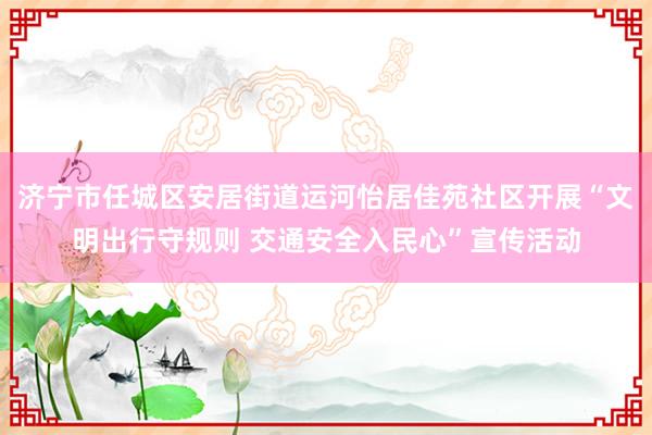 济宁市任城区安居街道运河怡居佳苑社区开展“文明出行守规则 交通安全入民心”宣传活动