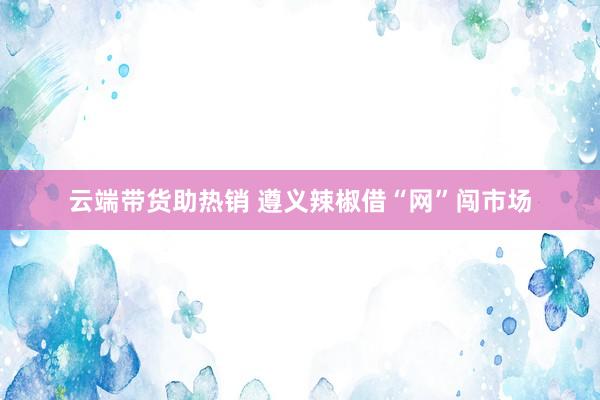 云端带货助热销 遵义辣椒借“网”闯市场