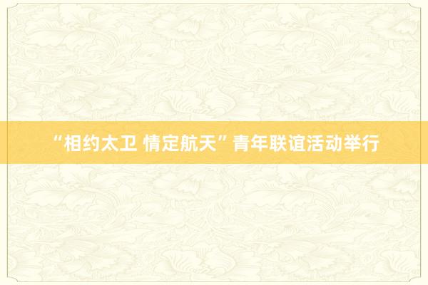 “相约太卫 情定航天”青年联谊活动举行