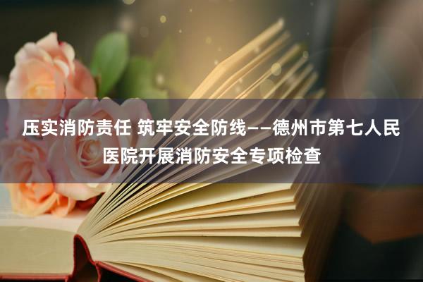 压实消防责任 筑牢安全防线——德州市第七人民医院开展消防安全专项检查