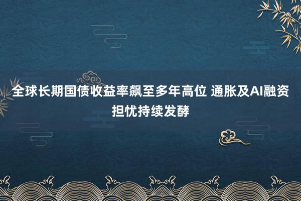 全球长期国债收益率飙至多年高位 通胀及AI融资担忧持续发酵