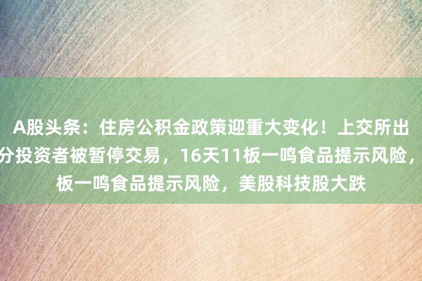 A股头条：住房公积金政策迎重大变化！上交所出手，爱丽家居部分投资者被暂停交易，16天11板一鸣食品提示风险，美股科技股大跌